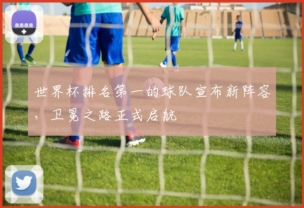 世界杯排名第一的球队宣布新阵容，卫冕之路正式启航