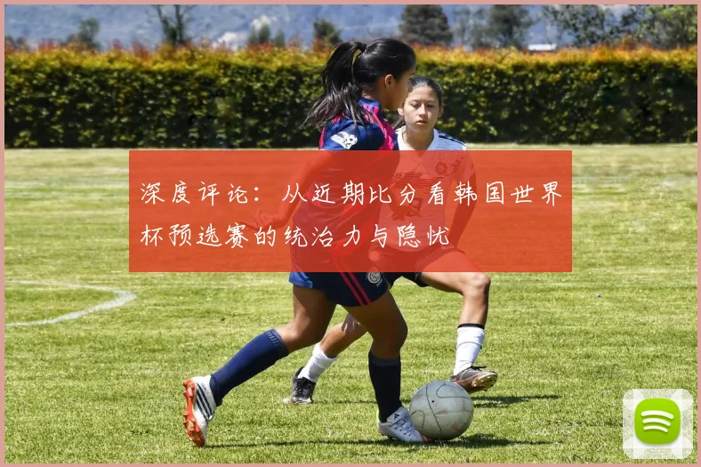 深度评论：从近期比分看韩国世界杯预选赛的统治力与隐忧