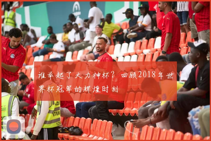 谁举起了大力神杯？回顾2018年世界杯冠军的辉煌时刻