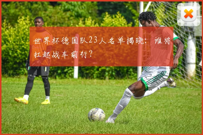 世界杯德国队23人名单揭晓：谁将扛起战车前行？
