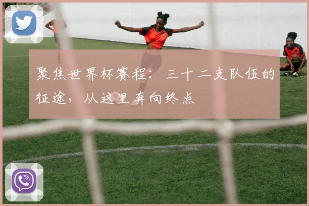 聚焦世界杯赛程：三十二支队伍的征途，从这里奔向终点