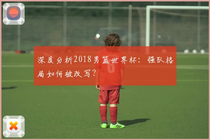 深度分析2018男篮世界杯：强队格局如何被改写？