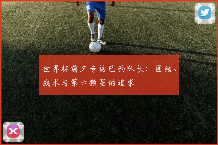 世界杯前夕专访巴西队长：团结、战术与第六颗星的追求