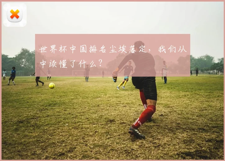 世界杯中国排名尘埃落定，我们从中读懂了什么？