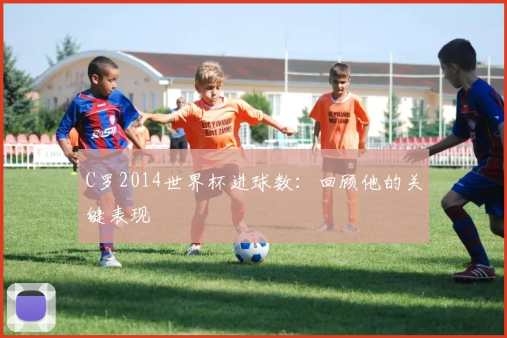 C罗2014世界杯进球数：回顾他的关键表现
