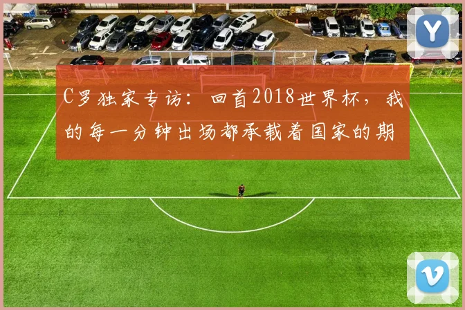 C罗独家专访：回首2018世界杯，我的每一分钟出场都承载着国家的期待