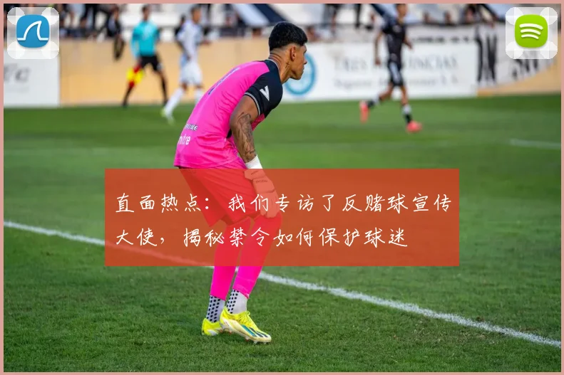 直面热点：我们专访了反赌球宣传大使，揭秘禁令如何保护球迷